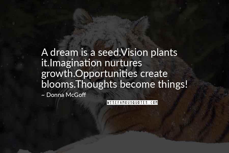 Donna McGoff Quotes: A dream is a seed.Vision plants it.Imagination nurtures growth.Opportunities create blooms.Thoughts become things!