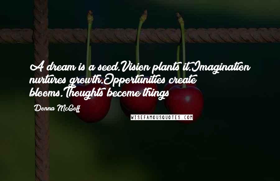 Donna McGoff Quotes: A dream is a seed.Vision plants it.Imagination nurtures growth.Opportunities create blooms.Thoughts become things!