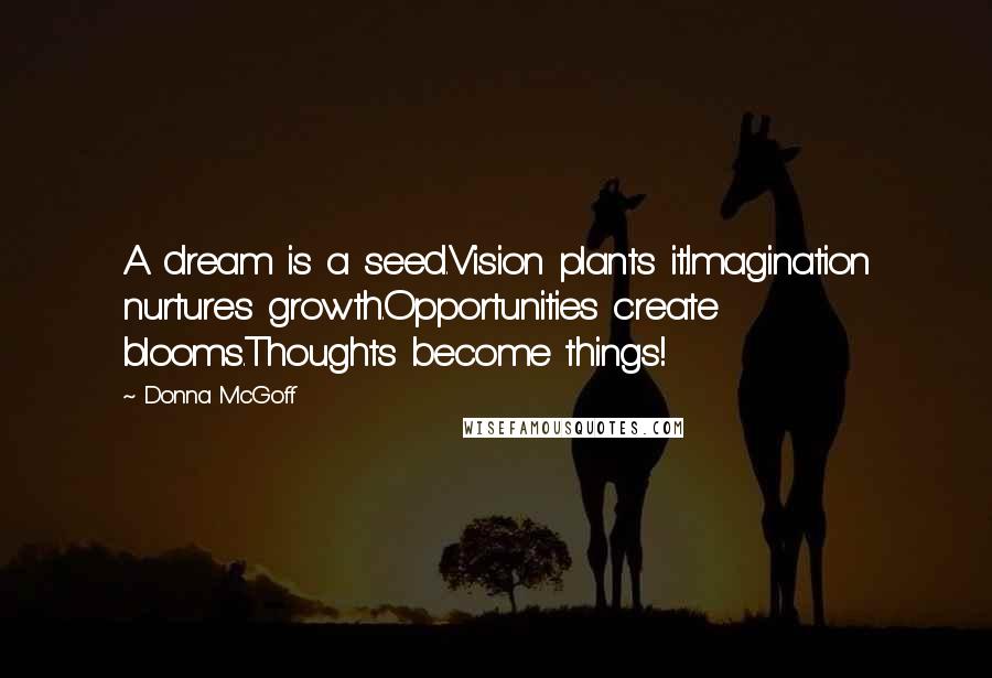 Donna McGoff Quotes: A dream is a seed.Vision plants it.Imagination nurtures growth.Opportunities create blooms.Thoughts become things!