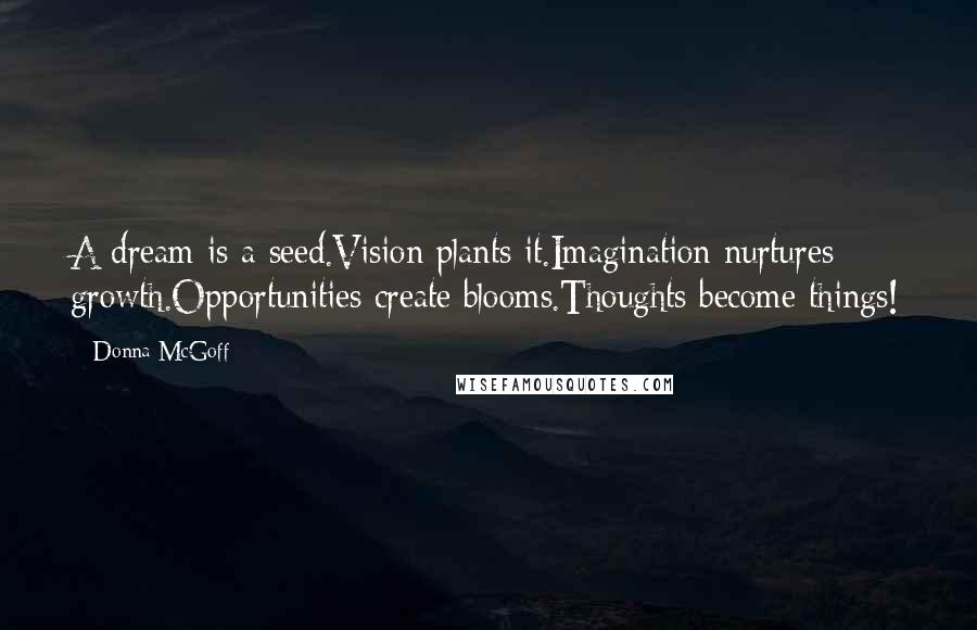 Donna McGoff Quotes: A dream is a seed.Vision plants it.Imagination nurtures growth.Opportunities create blooms.Thoughts become things!