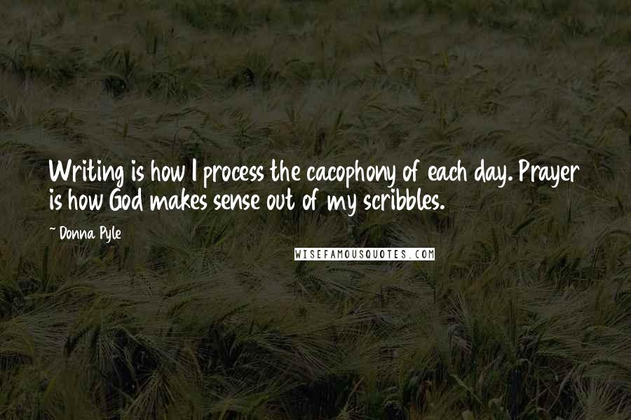 Donna Pyle Quotes: Writing is how I process the cacophony of each day. Prayer is how God makes sense out of my scribbles.