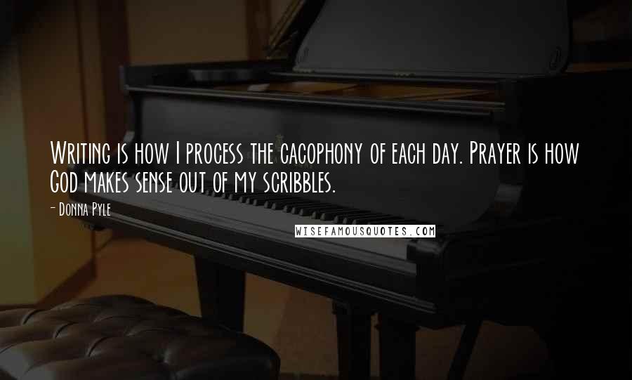Donna Pyle Quotes: Writing is how I process the cacophony of each day. Prayer is how God makes sense out of my scribbles.