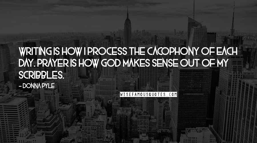 Donna Pyle Quotes: Writing is how I process the cacophony of each day. Prayer is how God makes sense out of my scribbles.