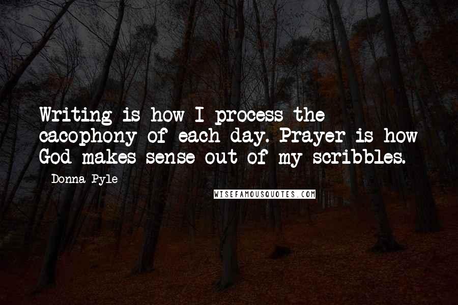 Donna Pyle Quotes: Writing is how I process the cacophony of each day. Prayer is how God makes sense out of my scribbles.