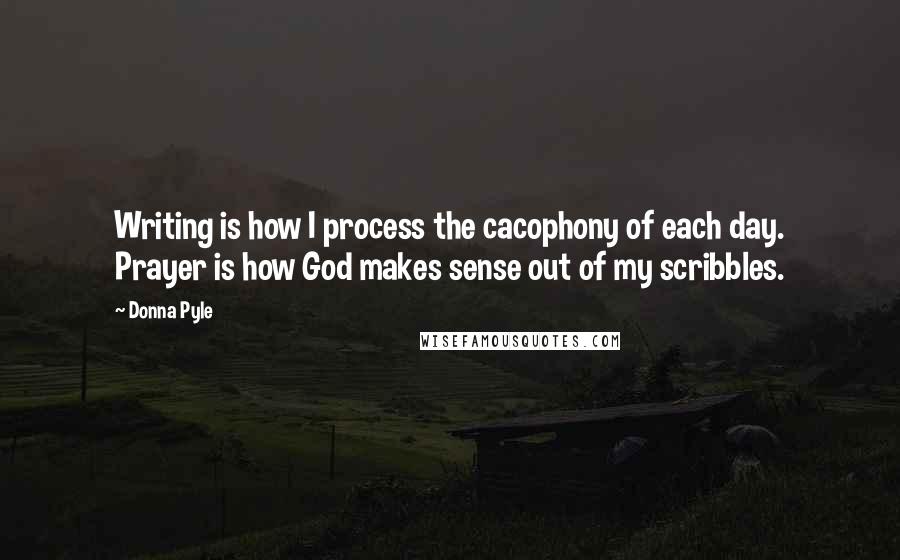 Donna Pyle Quotes: Writing is how I process the cacophony of each day. Prayer is how God makes sense out of my scribbles.