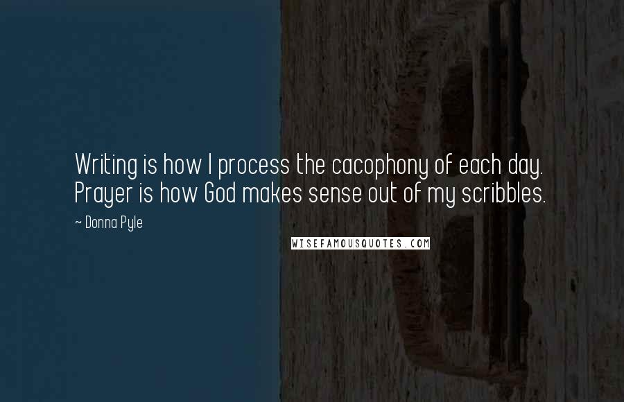 Donna Pyle Quotes: Writing is how I process the cacophony of each day. Prayer is how God makes sense out of my scribbles.