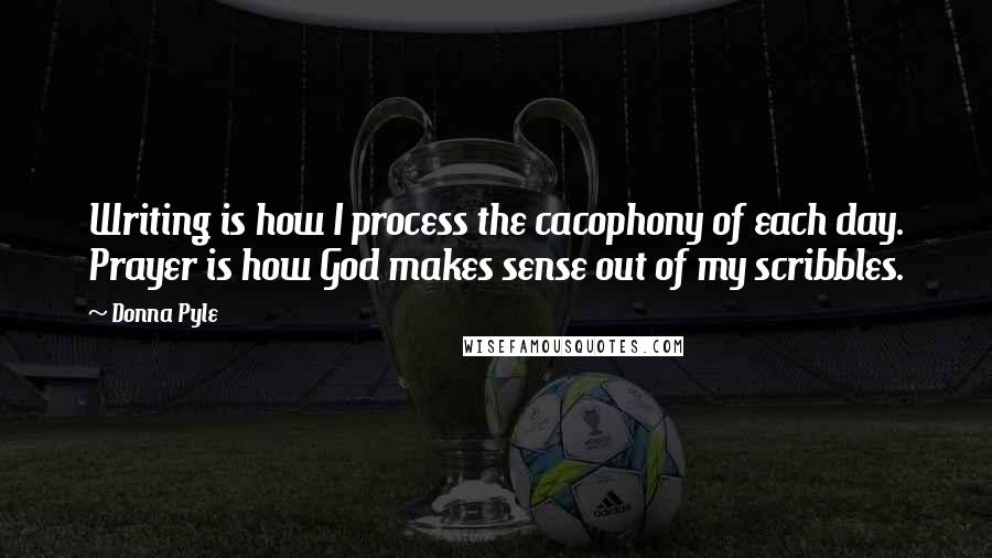 Donna Pyle Quotes: Writing is how I process the cacophony of each day. Prayer is how God makes sense out of my scribbles.