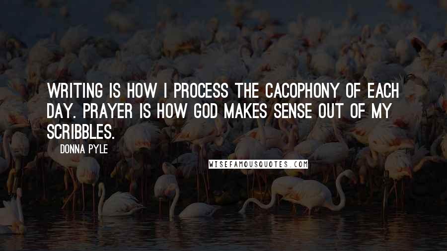 Donna Pyle Quotes: Writing is how I process the cacophony of each day. Prayer is how God makes sense out of my scribbles.