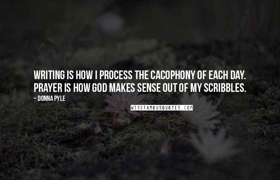 Donna Pyle Quotes: Writing is how I process the cacophony of each day. Prayer is how God makes sense out of my scribbles.