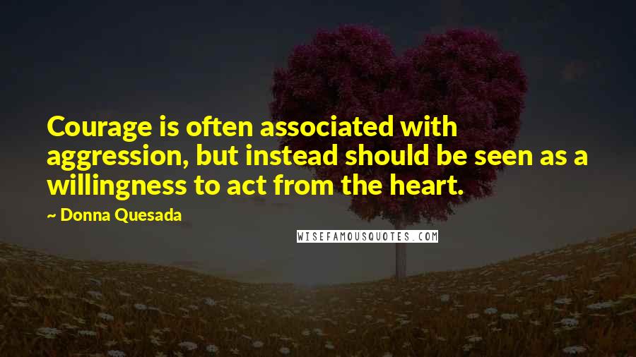 Donna Quesada Quotes: Courage is often associated with aggression, but instead should be seen as a willingness to act from the heart.