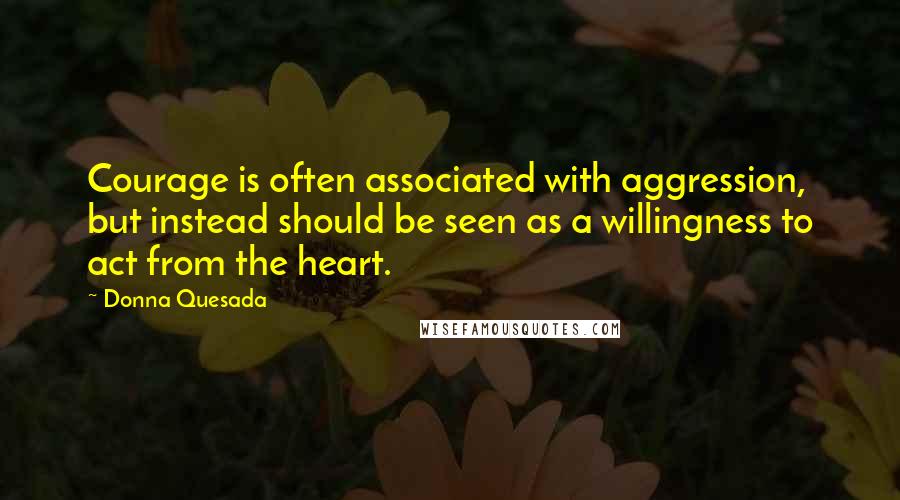 Donna Quesada Quotes: Courage is often associated with aggression, but instead should be seen as a willingness to act from the heart.