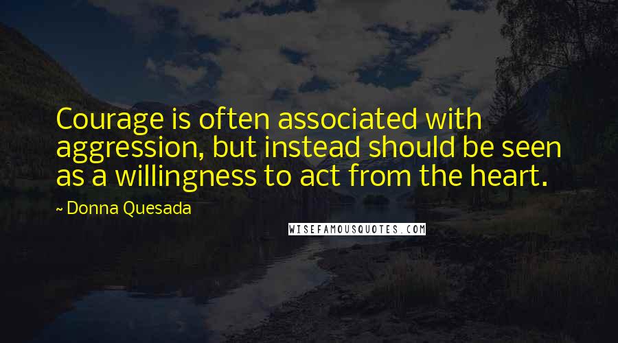 Donna Quesada Quotes: Courage is often associated with aggression, but instead should be seen as a willingness to act from the heart.