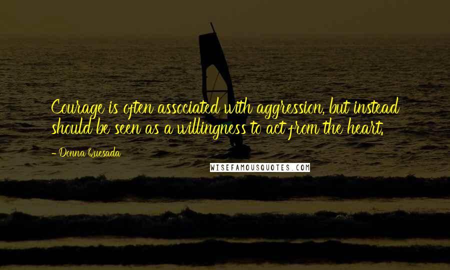 Donna Quesada Quotes: Courage is often associated with aggression, but instead should be seen as a willingness to act from the heart.