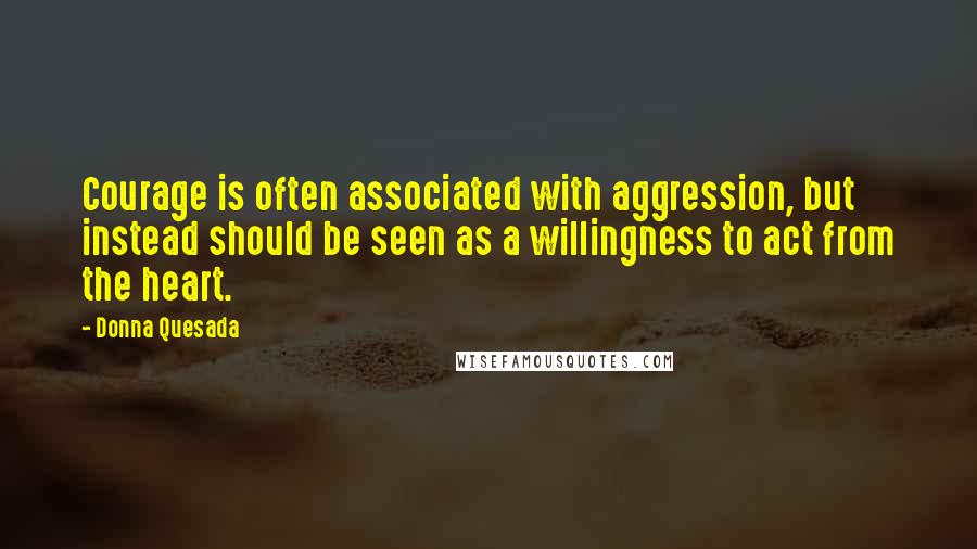 Donna Quesada Quotes: Courage is often associated with aggression, but instead should be seen as a willingness to act from the heart.