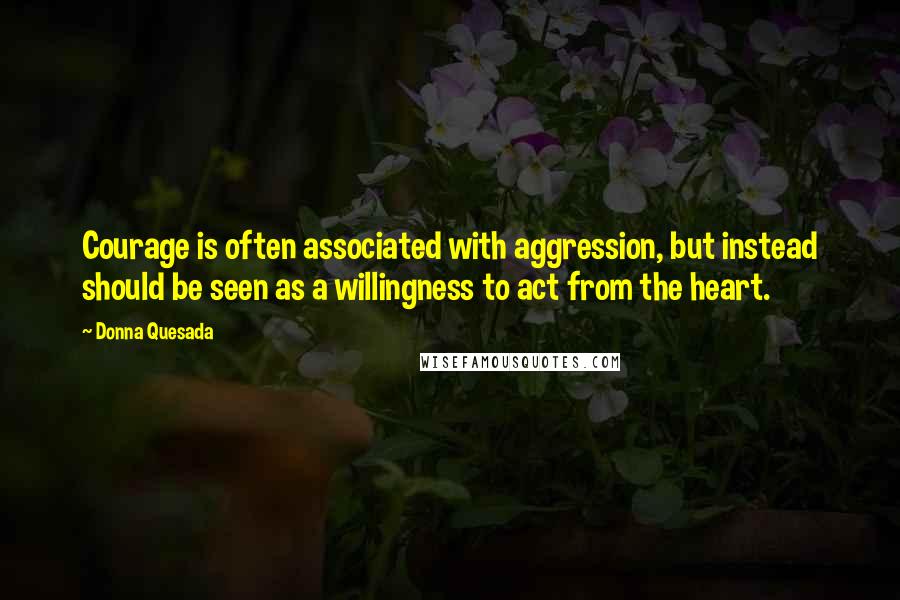 Donna Quesada Quotes: Courage is often associated with aggression, but instead should be seen as a willingness to act from the heart.