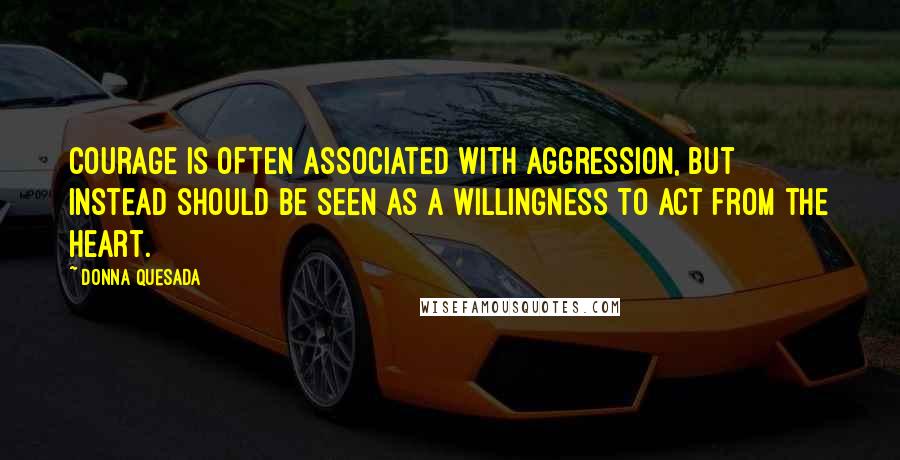 Donna Quesada Quotes: Courage is often associated with aggression, but instead should be seen as a willingness to act from the heart.