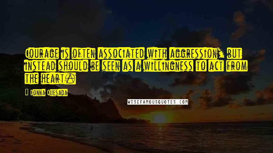 Donna Quesada Quotes: Courage is often associated with aggression, but instead should be seen as a willingness to act from the heart.