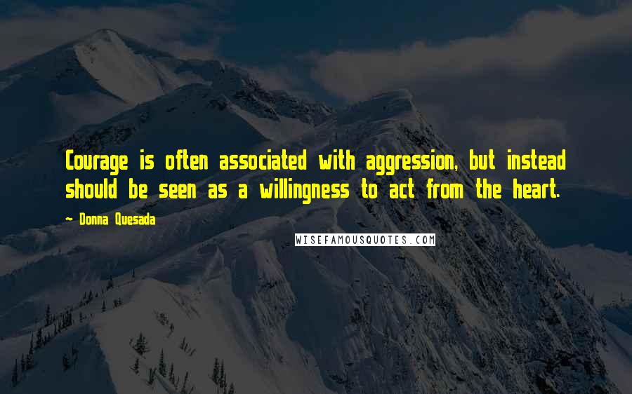 Donna Quesada Quotes: Courage is often associated with aggression, but instead should be seen as a willingness to act from the heart.