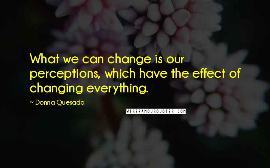 Donna Quesada Quotes: What we can change is our perceptions, which have the effect of changing everything.