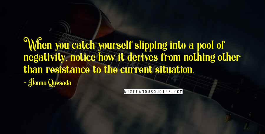 Donna Quesada Quotes: When you catch yourself slipping into a pool of negativity, notice how it derives from nothing other than resistance to the current situation.