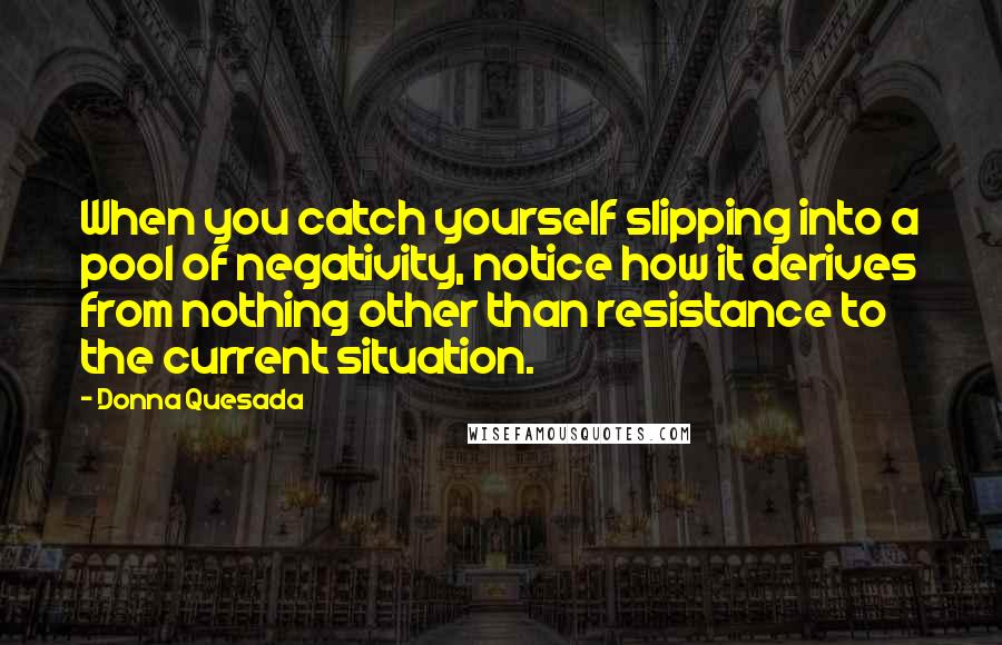 Donna Quesada Quotes: When you catch yourself slipping into a pool of negativity, notice how it derives from nothing other than resistance to the current situation.