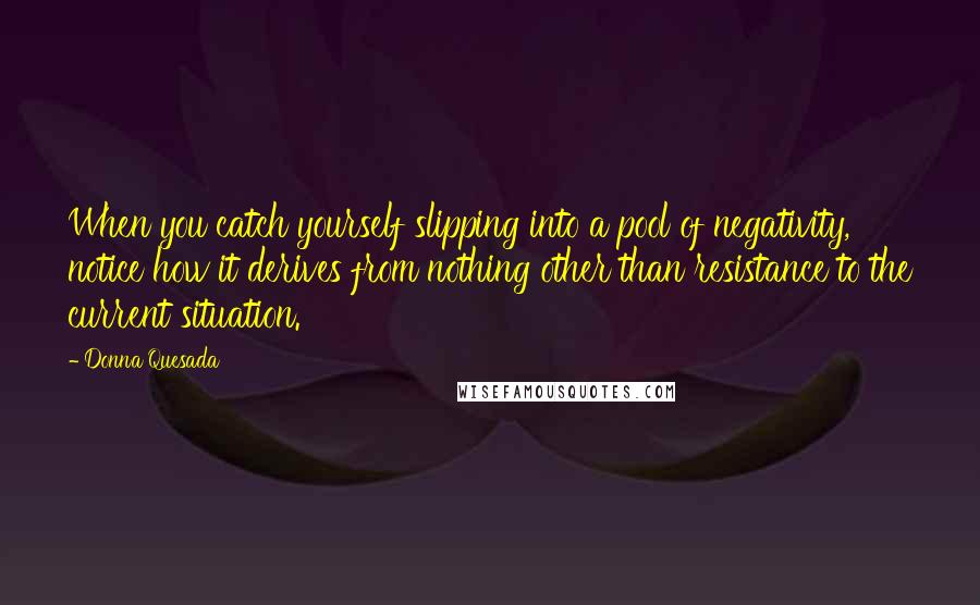 Donna Quesada Quotes: When you catch yourself slipping into a pool of negativity, notice how it derives from nothing other than resistance to the current situation.
