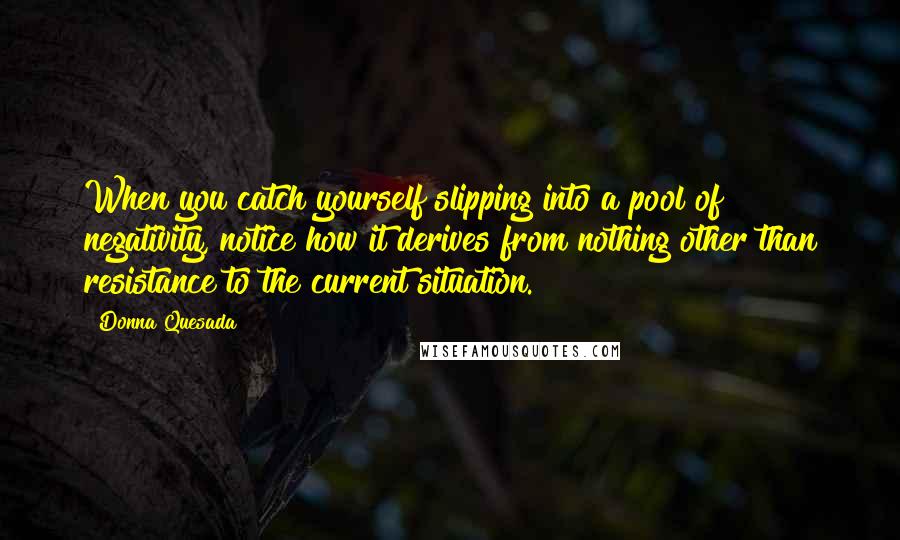 Donna Quesada Quotes: When you catch yourself slipping into a pool of negativity, notice how it derives from nothing other than resistance to the current situation.