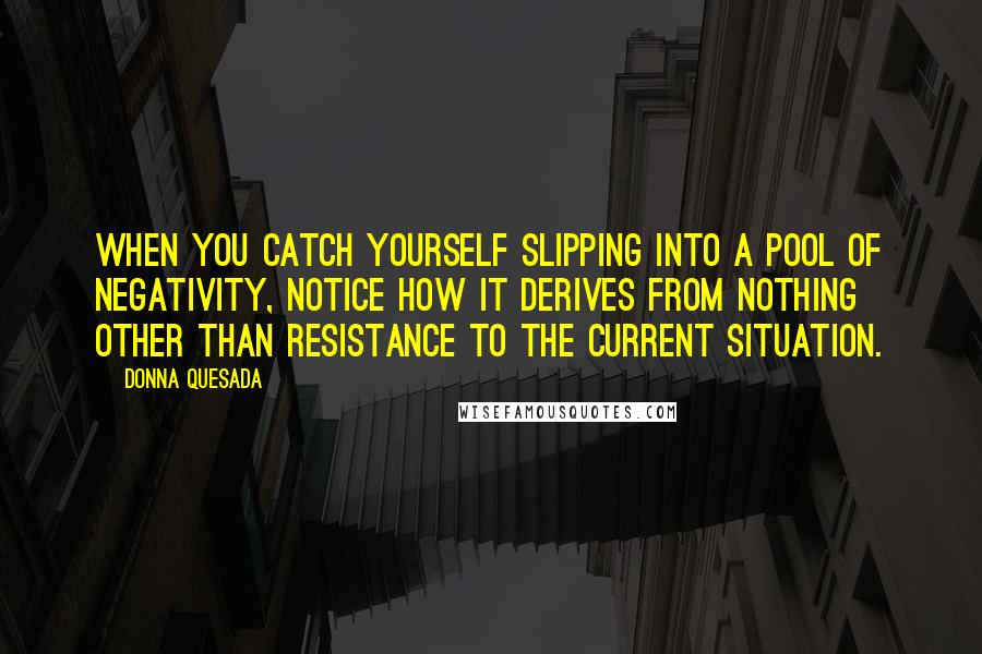 Donna Quesada Quotes: When you catch yourself slipping into a pool of negativity, notice how it derives from nothing other than resistance to the current situation.