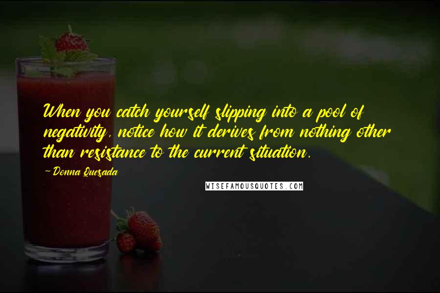 Donna Quesada Quotes: When you catch yourself slipping into a pool of negativity, notice how it derives from nothing other than resistance to the current situation.