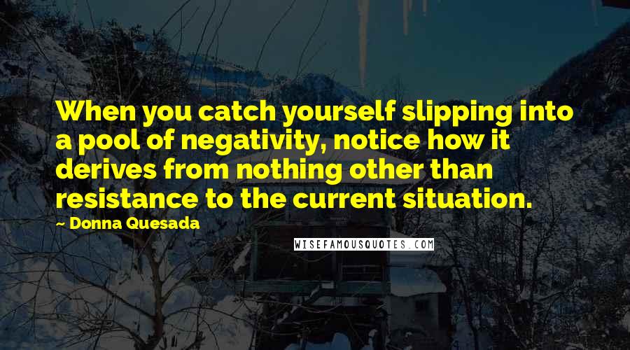 Donna Quesada Quotes: When you catch yourself slipping into a pool of negativity, notice how it derives from nothing other than resistance to the current situation.