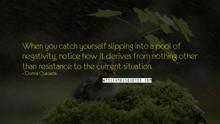 Donna Quesada Quotes: When you catch yourself slipping into a pool of negativity, notice how it derives from nothing other than resistance to the current situation.