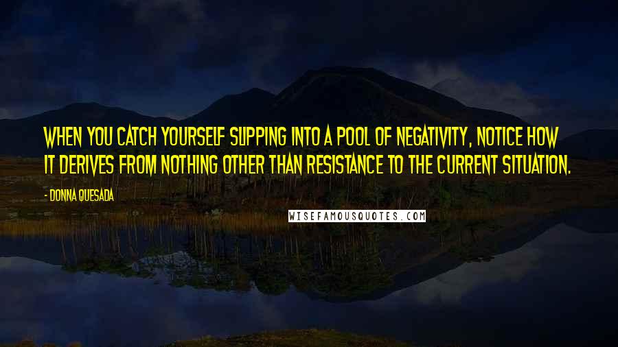 Donna Quesada Quotes: When you catch yourself slipping into a pool of negativity, notice how it derives from nothing other than resistance to the current situation.