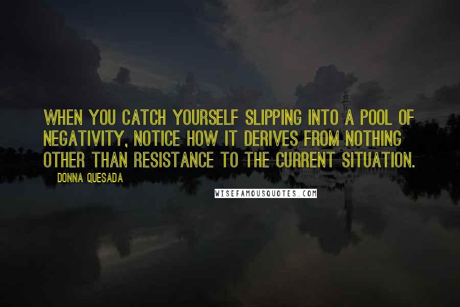 Donna Quesada Quotes: When you catch yourself slipping into a pool of negativity, notice how it derives from nothing other than resistance to the current situation.