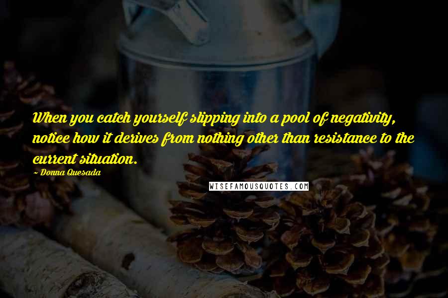 Donna Quesada Quotes: When you catch yourself slipping into a pool of negativity, notice how it derives from nothing other than resistance to the current situation.