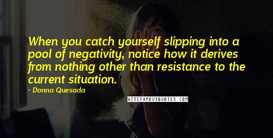 Donna Quesada Quotes: When you catch yourself slipping into a pool of negativity, notice how it derives from nothing other than resistance to the current situation.