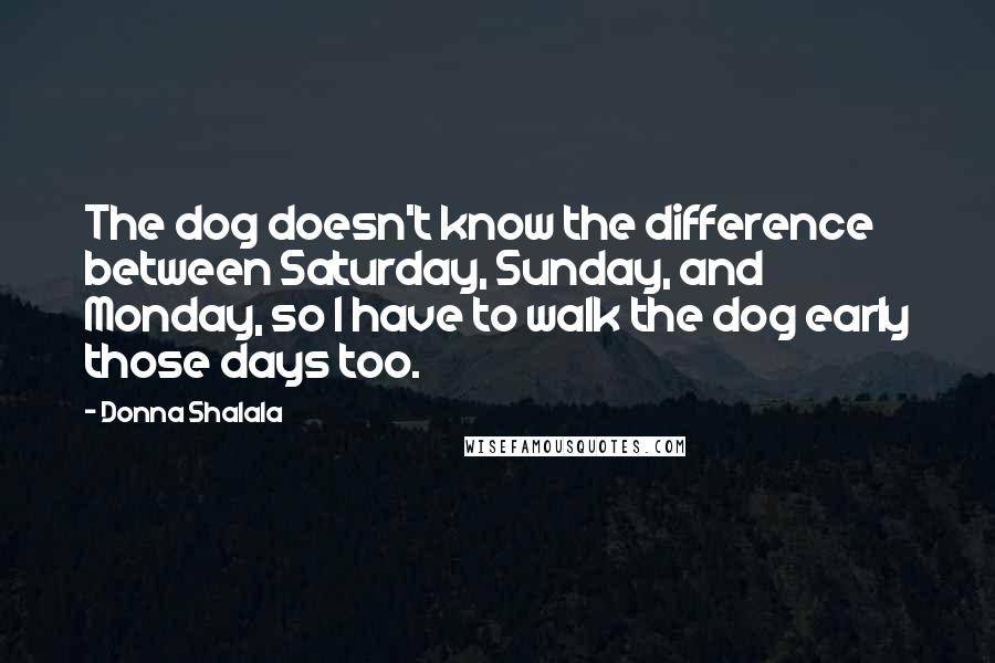 Donna Shalala Quotes: The dog doesn't know the difference between Saturday, Sunday, and Monday, so I have to walk the dog early those days too.