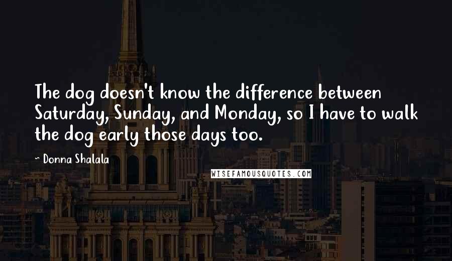 Donna Shalala Quotes: The dog doesn't know the difference between Saturday, Sunday, and Monday, so I have to walk the dog early those days too.