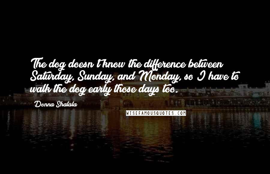 Donna Shalala Quotes: The dog doesn't know the difference between Saturday, Sunday, and Monday, so I have to walk the dog early those days too.