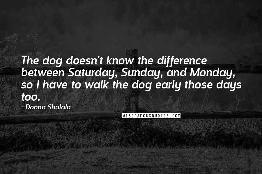 Donna Shalala Quotes: The dog doesn't know the difference between Saturday, Sunday, and Monday, so I have to walk the dog early those days too.