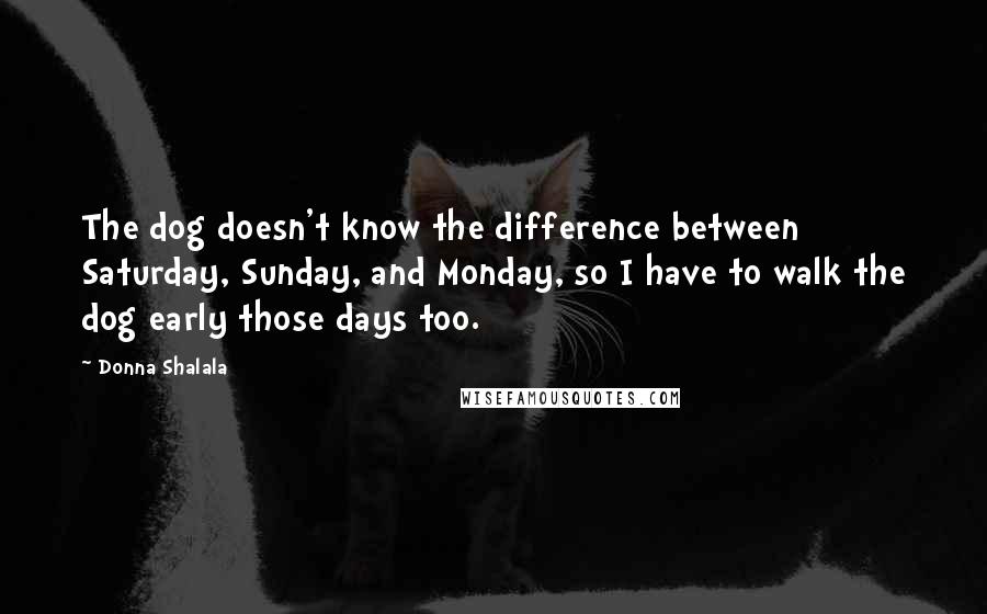 Donna Shalala Quotes: The dog doesn't know the difference between Saturday, Sunday, and Monday, so I have to walk the dog early those days too.