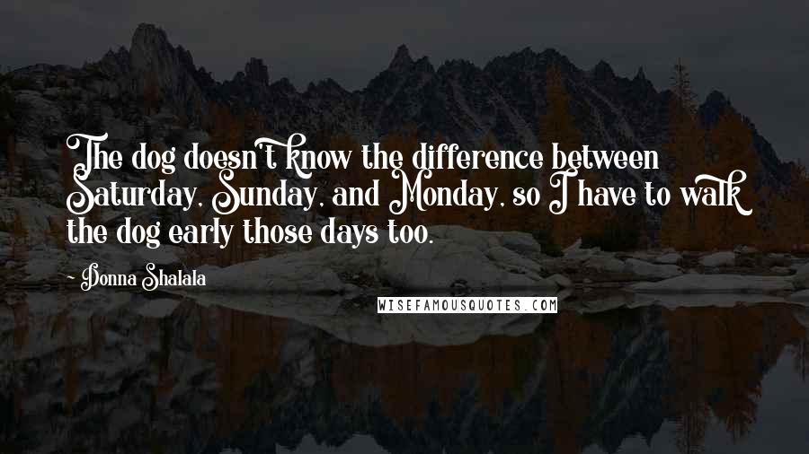 Donna Shalala Quotes: The dog doesn't know the difference between Saturday, Sunday, and Monday, so I have to walk the dog early those days too.