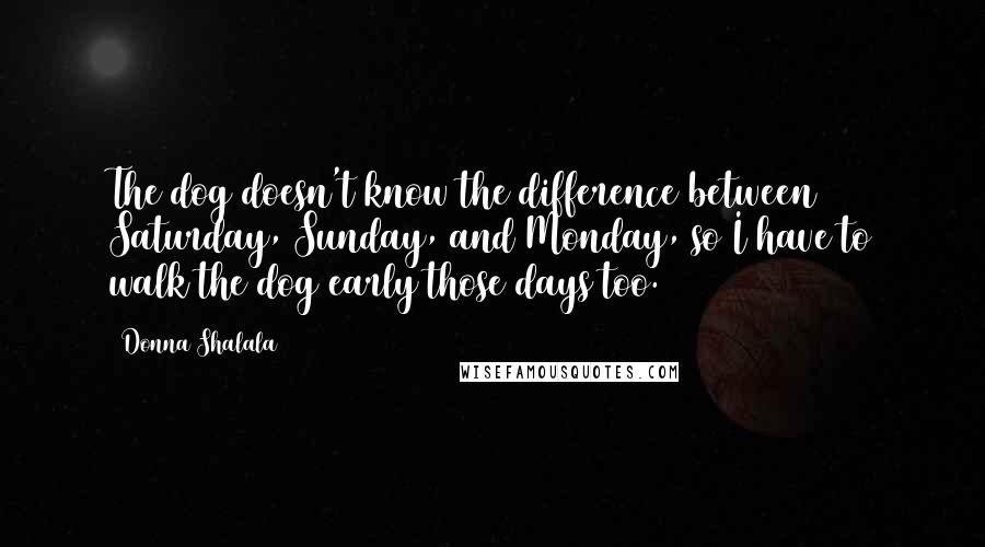 Donna Shalala Quotes: The dog doesn't know the difference between Saturday, Sunday, and Monday, so I have to walk the dog early those days too.