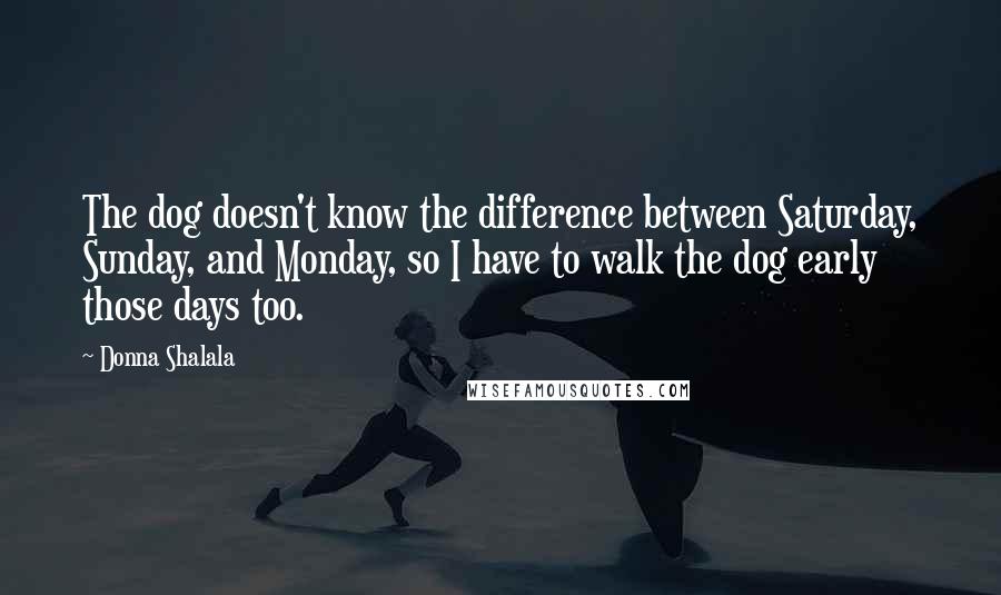 Donna Shalala Quotes: The dog doesn't know the difference between Saturday, Sunday, and Monday, so I have to walk the dog early those days too.