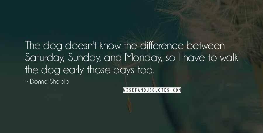 Donna Shalala Quotes: The dog doesn't know the difference between Saturday, Sunday, and Monday, so I have to walk the dog early those days too.