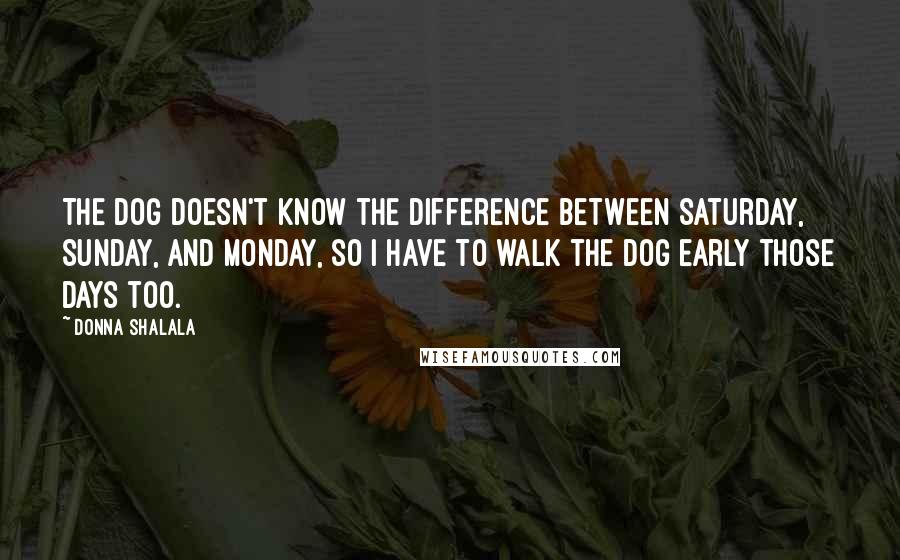 Donna Shalala Quotes: The dog doesn't know the difference between Saturday, Sunday, and Monday, so I have to walk the dog early those days too.