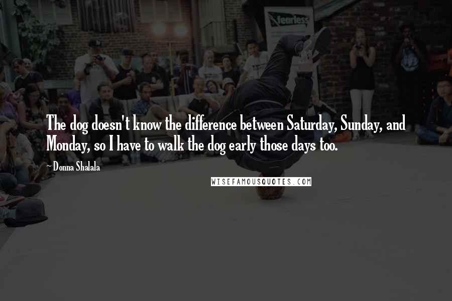 Donna Shalala Quotes: The dog doesn't know the difference between Saturday, Sunday, and Monday, so I have to walk the dog early those days too.