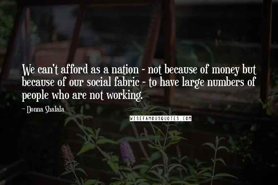 Donna Shalala Quotes: We can't afford as a nation - not because of money but because of our social fabric - to have large numbers of people who are not working.