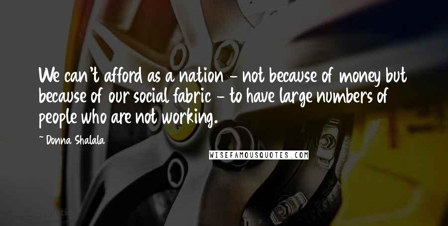 Donna Shalala Quotes: We can't afford as a nation - not because of money but because of our social fabric - to have large numbers of people who are not working.