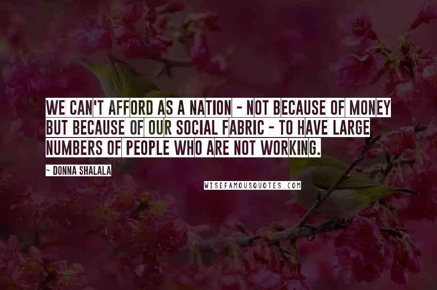 Donna Shalala Quotes: We can't afford as a nation - not because of money but because of our social fabric - to have large numbers of people who are not working.