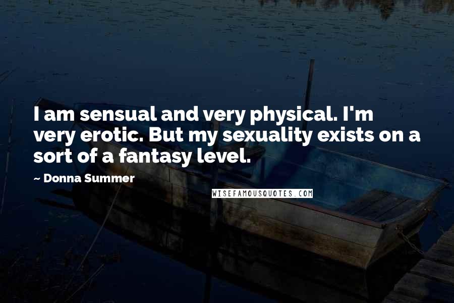 Donna Summer Quotes: I am sensual and very physical. I'm very erotic. But my sexuality exists on a sort of a fantasy level.